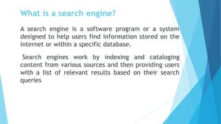 What is a search engine?
A search engine is a software program or a system
designed to help users find information stored on the
internet or within a specific database.
Search engines work by indexing and cataloging
content from various sources and then providing users
with a list of relevant results based on their search
queries
 