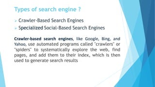 Types of search engine ?
➢ Crawler-Based Search Engines
➢ Specialized Social-Based Search Engines
Crawler-based search engines, like Google, Bing, and
Yahoo, use automated programs called "crawlers" or
"spiders" to systematically explore the web, find
pages, and add them to their index, which is then
used to generate search results
 
