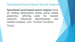 Specialized Social Based Search Engines:
Specialized social-based search engines focus
on finding information within social media
platforms, offering tools for market
research, influencer identification, and
content analysis. Like: YouTube Facebook
Tiktok.
 