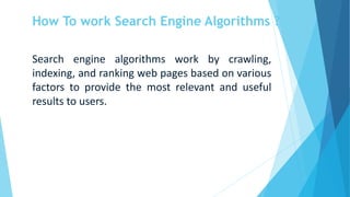 How To work Search Engine Algorithms ?
Search engine algorithms work by crawling,
indexing, and ranking web pages based on various
factors to provide the most relevant and useful
results to users.
 