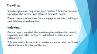 Crawling:
Search engines use programs called "spiders," "bots," or "crawlers"
to explore the internet and discover new web pages.
These crawlers follow links from one page to another, building a
vast database of web content.
Indexing:
Once a page is crawled, the search engine analyzes its content,
keywords, and other factors to understand its relevance and
categorize it.
This information is stored in a massive database called an "index,"
which acts as a directory of the web.
 