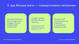 3. Ще більше ваги — поведінковим метрикам
SEO-конференція Collaborator Анастасія КРИЖАНОВСЬКА
Це давній вектор
руху Google (див.
Google's Search
Quality Rater
Guidelines)
Контент має
затримувати на
сторінці +
стимулювати
переходи далі
Google Update
03/2025: більше
акценту.
Звертати увагу на CTR,
показник відмов, час
перебування, глибина
прокрутки, тощо
 