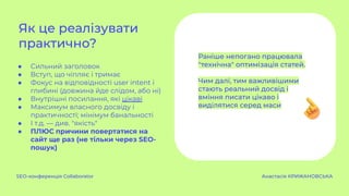 ● Сильний заголовок
● Вступ, що чіпляє і тримає
● Фокус на відповідності user intent і
глибині (довжина йде слідом, або ні)
● Внутрішні посилання, які цікаві
● Максимум власного досвіду і
практичності; мінімум банальності
● І т.д. — див. "якість"
● ПЛЮС причини повертатися на
сайт ще раз (не тільки через SEO-
пошук)
Як це реалізувати
практично?
SEO-конференція Collaborator Анастасія КРИЖАНОВСЬКА
Раніше непогано працювала
"технічна" оптимізація статей.
Чим далі, тим важливішими
стають реальний досвід і
вміння писати цікаво і
виділятися серед маси
 