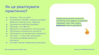● Автори + біо на сайті
● Соцмережі, Reddit, інтерв'ю авторів
(реальна присутність, «бренд»
● Цитування надійних джерел
● Прозорі, чіткі факти
● Відсутність емоційних маніпуляцій
● Регулярне оновлення контенту
● Посилання на авторитетні джерела
● На сайті — чітко про компанію,
політики конфіденційності,
контакти
● На сайті немає агресивної реклами
Як це реалізувати
практично?
SEO-конференція Collaborator Анастасія КРИЖАНОВСЬКА
Серед величезної кількості
контенту, яка зараз є в мережі,
перевагу має той, якому
реально можна довіряти
 