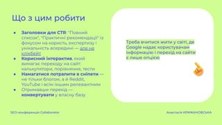 ● Заголовки для CTR: "Повний
список", "Практичні рекомендації" із
фокусом на користь, експертизу і
унікальність всередині — але не
клікбейт
● Корисний інтерактив, який
вимагає переходу на сайт:
калькулятори, порівняння, тести
● Намагатися потрапити в сніпети —
не тільки блогом, а й Reddit,
YouTube і всім іншим релевантним
● Отримавши перехід —
конвертувати у власну базу
Що з цим робити
SEO-конференція Collaborator Анастасія КРИЖАНОВСЬКА
Треба вчитися жити у світі, де
Google надає користувачам
інформацію і перехід на сайти
є лише опцією
 