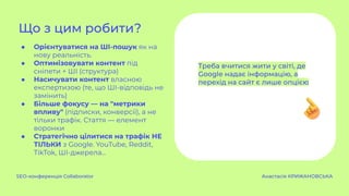 ● Орієнтуватися на ШІ-пошук як на
нову реальність.
● Оптимізовувати контент під
сніпети + ШІ (структура)
● Насичувати контент власною
експертизою (те, що ШІ-відповідь не
замінить)
● Більше фокусу — на "метрики
впливу" (підписки, конверсії), а не
тільки трафік. Стаття — елемент
воронки
● Стратегічно цілитися на трафік НЕ
ТІЛЬКИ з Google. YouTube, Reddit,
TikTok, ШІ-джерела…
Що з цим робити?
SEO-конференція Collaborator Анастасія КРИЖАНОВСЬКА
Треба вчитися жити у світі, де
Google надає інформацію, а
перехід на сайт є лише опцією
 