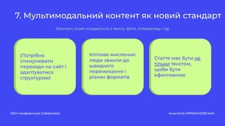 7. Мультимодальний контент як новий стандарт
SEO-конференція Collaborator Анастасія КРИЖАНОВСЬКА
(Потрібно
стимулювати
переходи на сайт і
адаптуватися
структурою)
Кліпове мислення:
люди звикли до
швидкого
перемикання і
різних форматів
Стаття має бути не
тільки текстом,
щоби бути
ефективною
(Контент, який складається з тексту, фото, інтерактиву і тд)
 