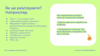 ● Текст — як основа статті
● Інфографіка, демо-картинки
● Вбудовані короткі відео з
демонстрацією продукту, відгуками,
інтерв'ю
● Калькулятори, чеклісти
● Таблиці порівняння
● CTA-форми і кнопки
● Відгуки, цитати
● FAQ, і тд
Як це реалізувати?
Наприклад:
SEO-конференція Collaborator Анастасія КРИЖАНОВСЬКА
Ми моделюємо досвід зі
стрічки соціальних мереж
+ Даємо причини перейти на
сторінку
+ Згодовуємо сніпетам і ШІ
різні формати, підходящі під
різні запити
 