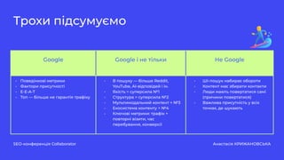 SEO-конференція Collaborator Анастасія КРИЖАНОВСЬКА
Трохи підсумуємо
Google Google і не тільки Не Google
- Поведінкові метрики
- Фактори присутності
- E-E-A-T
- Топ — більше не гарантія трафіку
- В пошуку — більше Reddit,
YouTube, AI-відповідей і ін.
- Якість = суперсила №1
- Структура = суперсила №2
- Мультимодальний контент = №3
- Екосистема контенту = №4
- Ключові метрики: трафік +
повторні візити, час
перебування, конверсії
- ШІ-пошук набирає обороти
- Контент має збирати контакти
- Люди мають повертатися самі
(причини повертатися)
- Важлива присутність у всіх
точках, де шукають
 