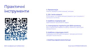 SEO-конференція Collaborator Анастасія КРИЖАНОВСЬКА
Практичні
інструменти
1. Презентація
Можна передати своїй команді і авторам
2. 20+ типів користі
(Утилітарна і ін.), щоби використовувати при плануванні і
написанні контенту.
3. Шаблон портрету ЦА
Адаптований під контентні задачі
4. Інтегрована стратегія для SEO-контенту
Все з презентації зведено в єдину стратегію, просту для
використання
5. Шаблон-структура статті
З урахуванням всіх рекомендацій і трендів; допоможе
авторам писати якісно
+ РОЗІГРАШ ОДНІЄЇ КОНСУЛЬТАЦІЇ
 