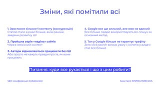 1. Зростання кількості контенту (конкуренція)
Статей стало в рази більше, аніж раніше,
завдяки розвитку ШІ
2. Пройшла серія «падінь» сайтів
Через неякісний контент
3. Автори відмовляються працювати без ШІ
Або просто не кажуть правди про те, як вони
працюють
Питання: куди все рухається і що з цим робити?
4. Google все ще сильний, але вже не єдиний
Все більше людей використовують ШІ-пошук як
основний метод.
5. Топ у Google більше не гарантує трафіку
Zero-click search виграє увагу і сніпетів у видачі
стає все більше
Зміни, які помітили всі
SEO-конференція Collaborator Анастасія КРИЖАНОВСЬКА
 