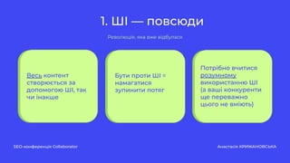 1. ШІ — повсюди
SEO-конференція Collaborator Анастасія КРИЖАНОВСЬКА
Революція, яка вже відбулася
Весь контент
створюється за
допомогою ШІ, так
чи інакше
Бути проти ШІ =
намагатися
зупинити потяг
Потрібно вчитися
розумному
використанню ШІ
(а ваші конкуренти
ще переважно
цього не вміють)
 
