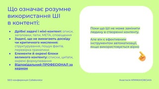 Що означає розумне
використання ШІ
в контенті:
● Дрібні задачі і міні-контент: описи,
заголовки, твіти, META, сповіщення
● Задачі, що не вимагають досвіду
чи критичного мислення:
структурування, пошук фактів,
перевірка граматики
● Елементи й окремі блоки
великого контенту: списки, цитати,
окремі формулювання
● Відповідальний ПРОФЕСІОНАЛ за
кермом
SEO-конференція Collaborator Анастасія КРИЖАНОВСЬКА
Поки що ШІ не може замінити
людину в створенні контенту.
Але він є ефективним
інструментом автоматизації,
якщо використовується вірно
 