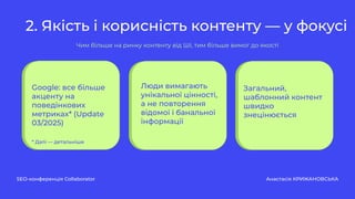 2. Якість і корисність контенту — у фокусі
SEO-конференція Collaborator Анастасія КРИЖАНОВСЬКА
Чим більше на ринку контенту від ШІ, тим більше вимог до якості
Google: все більше
акценту на
поведінкових
метриках* (Update
03/2025)
* Далі — детальніше
Люди вимагають
унікальної цінності,
а не повторення
відомої і банальної
інформації
Загальний,
шаблонний контент
швидко
знецінюється
 