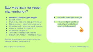● Реальна цінність для людей
● Search intent
● Глибина / повнота розкриття теми
● Одночасно — відсутність зайвого
● Оригінальність, авторський внесок
● Чіткість, логіка, зрозумілість
● Практична користь
● Точність і правдивість фактів
● Відсутність "води" і повторів, тощо
Автоматизовувати варто там, де це не
шкодить «людській» якості
Що мається на увазі
під «якістю»?
SEO-конференція Collaborator Анастасія КРИЖАНОВСЬКА
● Це чітко декларує Google
● Тими же принципами
користуються ШІ при
пошуку інформації
 