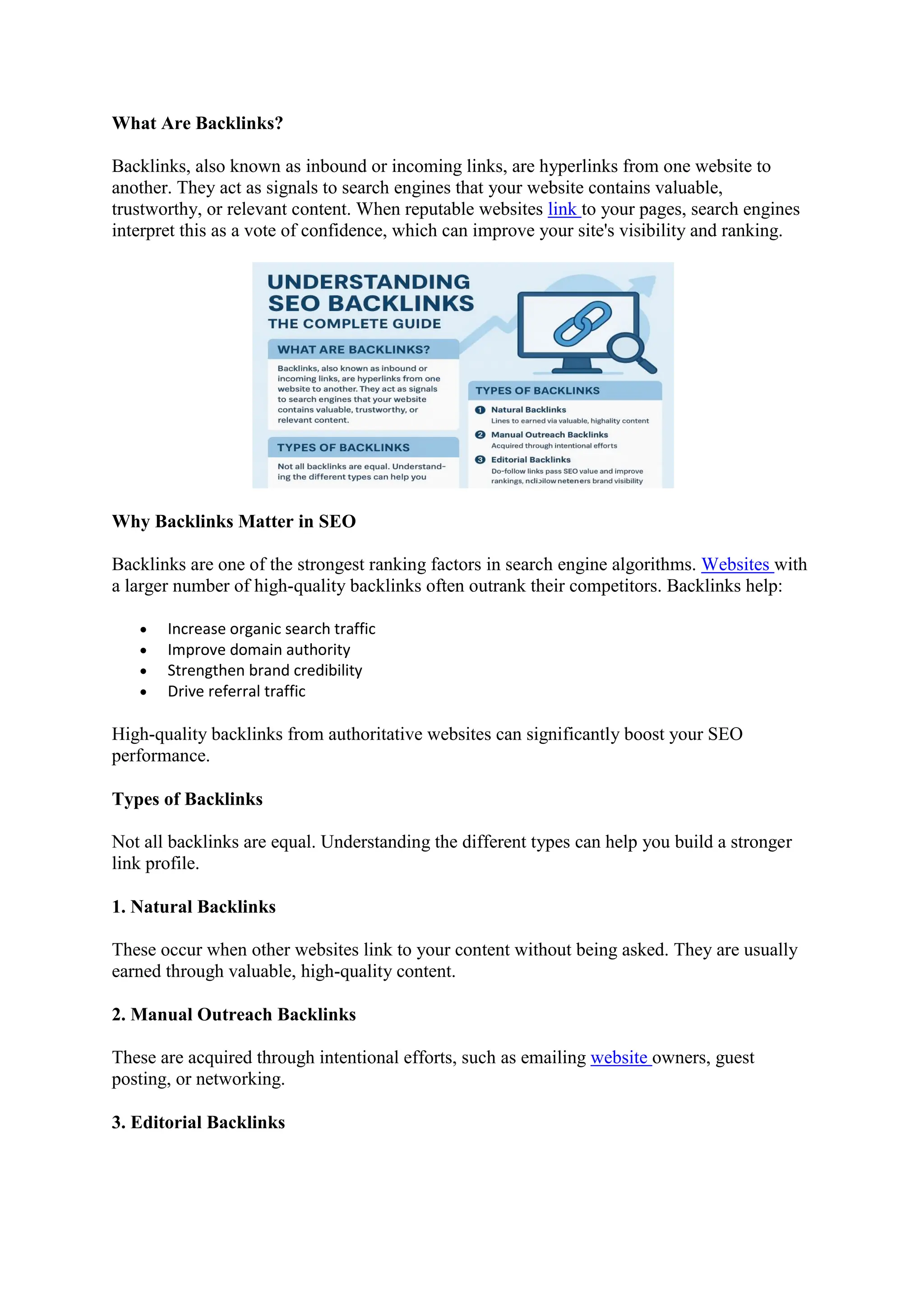 What Are Backlinks?
Backlinks, also known as inbound or incoming links, are hyperlinks from one website to
another. They act as signals to search engines that your website contains valuable,
trustworthy, or relevant content. When reputable websites link to your pages, search engines
interpret this as a vote of confidence, which can improve your site's visibility and ranking.
Why Backlinks Matter in SEO
Backlinks are one of the strongest ranking factors in search engine algorithms. Websites with
a larger number of high-quality backlinks often outrank their competitors. Backlinks help:
 Increase organic search traffic
 Improve domain authority
 Strengthen brand credibility
 Drive referral traffic
High-quality backlinks from authoritative websites can significantly boost your SEO
performance.
Types of Backlinks
Not all backlinks are equal. Understanding the different types can help you build a stronger
link profile.
1. Natural Backlinks
These occur when other websites link to your content without being asked. They are usually
earned through valuable, high-quality content.
2. Manual Outreach Backlinks
These are acquired through intentional efforts, such as emailing website owners, guest
posting, or networking.
3. Editorial Backlinks
 