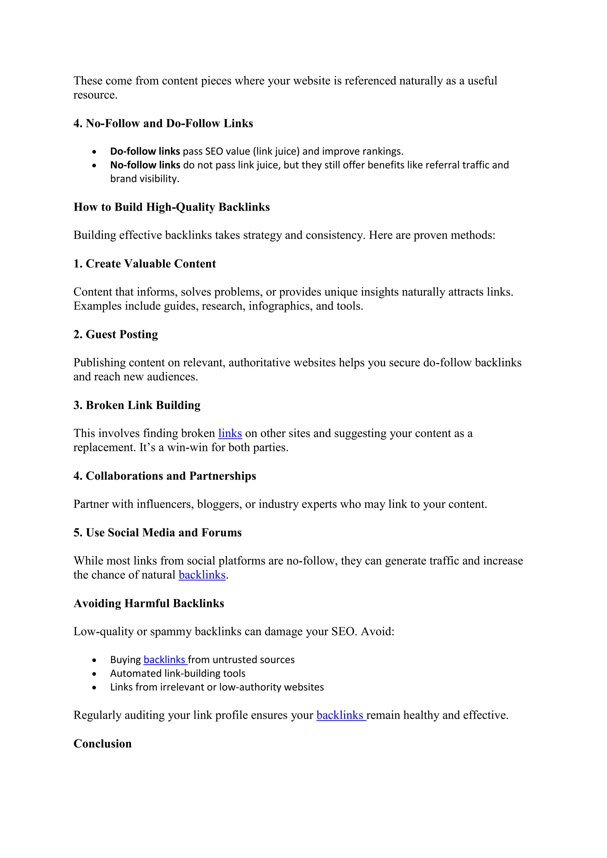 These come from content pieces where your website is referenced naturally as a useful
resource.
4. No-Follow and Do-Follow Links
 Do-follow links pass SEO value (link juice) and improve rankings.
 No-follow links do not pass link juice, but they still offer benefits like referral traffic and
brand visibility.
How to Build High-Quality Backlinks
Building effective backlinks takes strategy and consistency. Here are proven methods:
1. Create Valuable Content
Content that informs, solves problems, or provides unique insights naturally attracts links.
Examples include guides, research, infographics, and tools.
2. Guest Posting
Publishing content on relevant, authoritative websites helps you secure do-follow backlinks
and reach new audiences.
3. Broken Link Building
This involves finding broken links on other sites and suggesting your content as a
replacement. It’s a win-win for both parties.
4. Collaborations and Partnerships
Partner with influencers, bloggers, or industry experts who may link to your content.
5. Use Social Media and Forums
While most links from social platforms are no-follow, they can generate traffic and increase
the chance of natural backlinks.
Avoiding Harmful Backlinks
Low-quality or spammy backlinks can damage your SEO. Avoid:
 Buying backlinks from untrusted sources
 Automated link-building tools
 Links from irrelevant or low-authority websites
Regularly auditing your link profile ensures your backlinks remain healthy and effective.
Conclusion
 