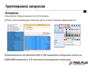Группировка запросов
16
Алгоритм:
1) Количество главных страниц в топ-10 по запросу.
2) Поиск тематикозадающего слова для группы и поиск запросов, содержащих его.
3) Возможность составления title в 150 символов и написание текста на
2500-4000 символов с 2 % плотности (не размытие тематики).
 