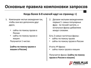 Основные правила компоновки запросов
25
Когда более 6-8 ключей идут на страницу =)
1. Компонуем чистые вхождения так,
чтобы они все дополняли друг
друга.
• сайты по поиску грузов в
России
• сайты по поиску грузов и
машин
Получается 1 чистое:
[сайты по поиску грузов и
машин в России]
2. Делаем чистыми вхождениями
первые 5 самых популярных
фраз по точной частоте, а
остальные фразы добавляем
вокруг словами.
Есть 2 самых частотных фразы:
• сайты по поиску грузов
• сайты по поиску грузов в России
И есть НЧ фраза:
• сайты поиск грузов и машин
Получается фраза: [сайты по поиску
грузов в России и машин]
 