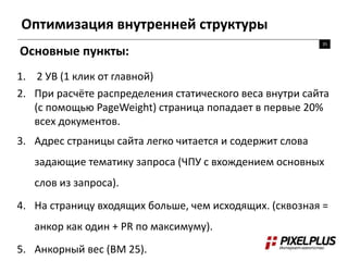 Оптимизация внутренней структуры
35
Основные пункты:
1. 2 УВ (1 клик от главной)
2. При расчёте распределения статического веса внутри сайта
(с помощью PageWeight) страница попадает в первые 20%
всех документов.
3. Адрес страницы сайта легко читается и содержит слова
задающие тематику запроса (ЧПУ с вхождением основных
слов из запроса).
4. На страницу входящих больше, чем исходящих. (сквозная =
анкор как один + PR по максимуму).
5. Анкорный вес (BM 25).
 