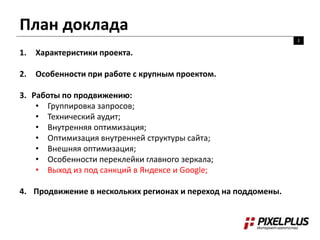 План доклада
2
1. Характеристики проекта.
2. Особенности при работе с крупным проектом.
3. Работы по продвижению:
• Группировка запросов;
• Технический аудит;
• Внутренняя оптимизация;
• Оптимизация внутренней структуры сайта;
• Внешняя оптимизация;
• Особенности переклейки главного зеркала;
• Выход из под санкций в Яндексе и Google;
4. Продвижение в нескольких регионах и переход на поддомены.
 