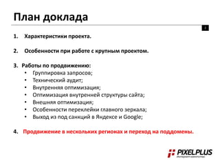 План доклада
2
1. Характеристики проекта.
2. Особенности при работе с крупным проектом.
3. Работы по продвижению:
• Группировка запросов;
• Технический аудит;
• Внутренняя оптимизация;
• Оптимизация внутренней структуры сайта;
• Внешняя оптимизация;
• Особенности переклейки главного зеркала;
• Выход из под санкций в Яндексе и Google;
4. Продвижение в нескольких регионах и переход на поддомены.
 