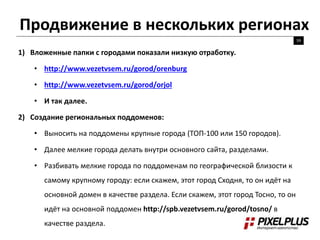 Продвижение в нескольких регионах
59
1) Вложенные папки с городами показали низкую отработку.
• http://www.vezetvsem.ru/gorod/orenburg
• http://www.vezetvsem.ru/gorod/orjol
• И так далее.
2) Создание региональных поддоменов:
• Выносить на поддомены крупные города (ТОП-100 или 150 городов).
• Далее мелкие города делать внутри основного сайта, разделами.
• Разбивать мелкие города по поддоменам по географической близости к
самому крупному городу: если скажем, этот город Сходня, то он идёт на
основной домен в качестве раздела. Если скажем, этот город Тосно, то он
идёт на основной поддомен http://spb.vezetvsem.ru/gorod/tosno/ в
качестве раздела.
 