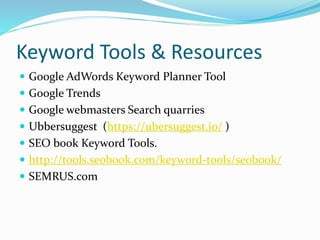 Keyword Tools & Resources
 Google AdWords Keyword Planner Tool
 Google Trends
 Google webmasters Search quarries
 Ubbersuggest (https://ubersuggest.io/ )
 SEO book Keyword Tools.
 http://tools.seobook.com/keyword-tools/seobook/
 SEMRUS.com
 