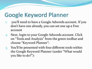 Google Keyword Planner
1. you’ll need to have a Google Adwords account. If you
don’t have one already, you can set one up a Free
account
2. Next, login to your Google Adwords account. Click
on “Tools and Analysis” from the green toolbar and
choose “Keyword Planner”:
3. You’ll be presented with four different tools within
the Google Keyword Planner (under “What would
you like to do?”):
 