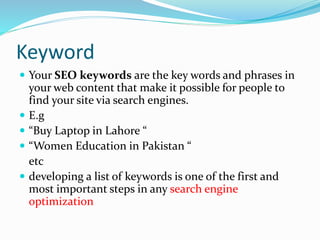 Keyword
 Your SEO keywords are the key words and phrases in
your web content that make it possible for people to
find your site via search engines.
 E.g
 “Buy Laptop in Lahore “
 “Women Education in Pakistan “
etc
 developing a list of keywords is one of the first and
most important steps in any search engine
optimization
 