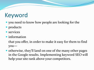 Keyword
 you need to know how people are looking for the
 products
 services
 information
that you offer, in order to make it easy for them to find
you—
 otherwise, they'll land on one of the many other pages
in the Google results. Implementing keyword SEO will
help your site rank above your competitors.
 