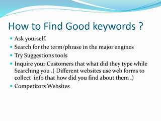 How to Find Good keywords ?
 Ask yourself.
 Search for the term/phrase in the major engines
 Try Suggestions tools
 Inquire your Customers that what did they type while
Searching you .( Different websites use web forms to
collect info that how did you find about them .)
 Competitors Websites
 