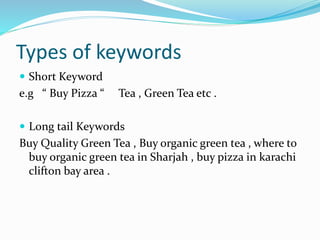Types of keywords
 Short Keyword
e.g “ Buy Pizza “ Tea , Green Tea etc .
 Long tail Keywords
Buy Quality Green Tea , Buy organic green tea , where to
buy organic green tea in Sharjah , buy pizza in karachi
clifton bay area .
 