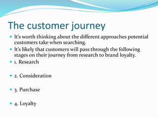 The customer journey
 It’s worth thinking about the different approaches potential
customers take when searching.
 It’s likely that customers will pass through the following
stages on their journey from research to brand loyalty.
 1. Research
 2. Consideration
 3. Purchase
 4. Loyalty
 