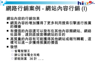 網路行銷案例 - 網站內容行銷 (I) 網站內容的行銷效果 網頁內容的增加獲得了更多利用搜索引擎進行推廣的機會 有價值的內容還可以發布在其他內容類網站、網絡社區等，達到直接宣傳網站的目的 高質量的內容有可能獲得其他網站或報刊轉載，這樣可以進一步獲得推廣的價值 發想 省電智慧王 辦公室省電全攻略 節能致富  36 計 … .. 