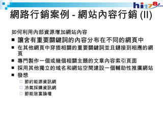 網路行銷案例 - 網站內容行銷 (II) 如何利用內部資源增加網站內容 讓含有重要關鍵詞的內容分布在不同的網頁中 在其他網頁中穿插相關的重要關鍵詞並且鏈接到相應的網頁 專門製作一個或幾個相關主題的文章內容索引頁面 採用其他獨立的域名和網站空間建設一個輔助性推廣網站  發想 節約能源資訊網 冷氣採購資訊網 節能致富論壇 