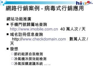 網路行銷案例 - 病毒式行銷應用 網站功能推廣 手機門號歸屬地查詢  http://www.imobile.com.cn   40 萬人次 / 天 域名註冊信息查詢   http:// www.checkdomain.com   數萬人次 / 天 發想 節約能源自我檢測 冷氣機冷房效能檢測 冷氣採購建議系統 … .. 