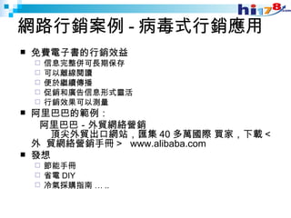 網路行銷案例 - 病毒式行銷應用 免費電子書的行銷效益 信息完整併可長期保存 可以離線閱讀 便於繼續傳播  促銷和廣告信息形式靈活  行銷效果可以測量  阿里巴巴的範例： 　　阿里巴巴－外貿網絡營銷  　　頂尖外貿出口網站，匯集 40 多萬國際 買家，下載 < 外  貿網絡營銷手冊 >  www.alibaba.com 發想 節能手冊 省電 DIY 冷氣採購指南 … .. 