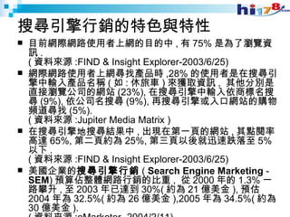 搜尋引擎行銷的特色與特性 目前網際網路使用者上網的目的中 , 有 75% 是為了瀏覽資訊 . ( 資料來源 :FIND & Insight Explorer-2003/6/25)  網際網路使用者上網尋找產品時 ,28% 的使用者是在搜尋引擎中輸入產品名稱 ( 如 : 休旅車 ) 來獲取資訊 ,  其他分別是直接瀏覽公司的網站 (23%), 在搜尋引擎中輸入依商標名搜尋 (9%), 依公司名搜尋 (9%), 再搜尋引擎或入口網站的購物頻道尋找 (5%). ( 資料來源 :Jupiter Media Matrix )  在搜尋引擎地搜尋結果中 , 出現在第一頁的網站 , 其點閱率高達 65%, 第二頁約為 25%, 第三頁以後就迅速跌落至 5% 以下 . ( 資料來源 :FIND & Insight Explorer-2003/6/25)  美國企業的 搜尋引擎行銷 (  Search Engine Marketing  -  SEM ) 預算佔整體網路行銷的比重 ,  從 2000 年的 1.3% 一路攀升 , 至 2003 年已達到 30%( 約為 21 億美金 ), 預估 2004 年為 32.5%( 約為 26 億美金 ),2005 年為 34.5%( 約為 30 億美金 ). ( 資料來源 :eMarketer -2004/2/11)  