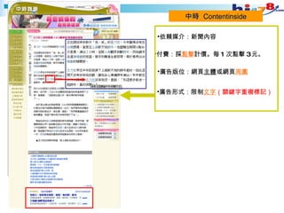 中時  Contentinside 付費：採 點擊 計價。 每 1 次點擊 3 元。 廣告版位：網頁 主體 或網頁 周圍 廣告形式：限制 文字 （關鍵字重複標記） 依賴媒介：新聞內容 