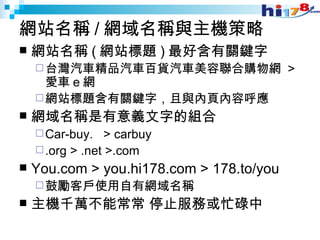 網站名稱 / 網域名稱與主機策略 網站名稱 ( 網站標題 ) 最好含有關鍵字 台灣汽車精品汽車百貨汽車美容聯合購物網  >  愛車 e 網 網站標題含有關鍵字，且與內頁內容呼應 網域名稱是有意義文字的組合 Car-buy.  > carbuy .org > .net >.com You.com > you.hi178.com > 178.to/you 鼓勵客戶使用自有網域名稱 主機千萬不能常常 停止服務或忙碌中 