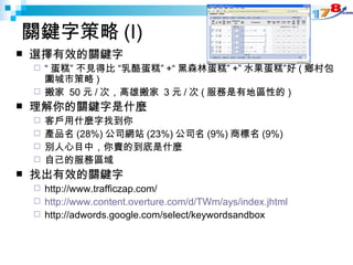 關鍵字策略 (I) 選擇有效的關鍵字 “ 蛋糕” 不見得比 “乳酪蛋糕” +“ 黑森林蛋糕” +” 水果蛋糕”好 ( 鄉村包圍城市策略 )  搬家  50 元 / 次，高雄搬家  3 元 / 次 ( 服務是有地區性的 ) 理解你的關鍵字是什麼 客戶用什麼字找到你  產品名 (28%) 公司網站 (23%) 公司名 (9%) 商標名 (9%) 別人心目中，你賣的到底是什麼 自己的服務區域 找出有效的關鍵字 http://www.trafficzap.com/  http://www.content.overture.com/d/TWm/ays/index.jhtml http://adwords.google.com/select/keywordsandbox 