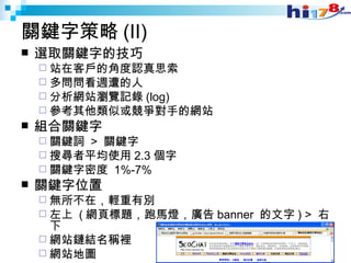 關鍵字策略 (II) 選取關鍵字的技巧 站在客戶的角度認真思索 多問問看週遭的人 分析網站瀏覽記錄 (log) 參考其他類似或競爭對手的網站 組合關鍵字 關鍵詞  >  關鍵字 搜尋者平均使用 2.3 個字 關鍵字密度  1%-7% 關鍵字位置 無所不在，輕重有別 左上  ( 網頁標題，跑馬燈，廣告 banner  的文字 ) >  右下 網站鏈結名稱裡 網站地圖 