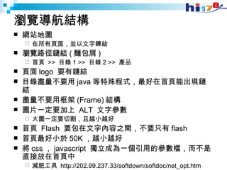 瀏覽導航結構 網站地圖 在所有頁面，並以文字鍊結 瀏覽路徑鏈結 ( 麵包屑 ) 首頁  >>  目錄 1 >>  目錄 2 >>  產品 頁面 logo  要有鏈結 目錄盡量不要用 java 等特殊程式，最好在首頁能出現鏈結 盡量不要用框架 (Frame) 結構 圖片一定要加上  ALT  文字參數 大圖一定要切割，且越小越好 首頁  Flash  要包在文字內容之間，不要只有 flash 首頁最好小於 50K ，越小越好 將 css ， javascript  獨立成為一個引用的參數檔，而不是直接放在首頁中 減肥工具  http://202.99.237.33/softdown/softdoc/net_opt.htm 