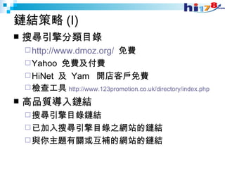 鏈結策略 (I) 搜尋引擎分類目錄 http://www.dmoz.org/   免費 Yahoo  免費及付費 HiNet  及  Yam  開店客戶免費 檢查工具 http://www.123promotion.co.uk/directory/index.php 高品質導入鏈結 搜尋引擎目錄鏈結 已加入搜尋引擎目錄之網站的鏈結 與你主題有關或互補的網站的鏈結 