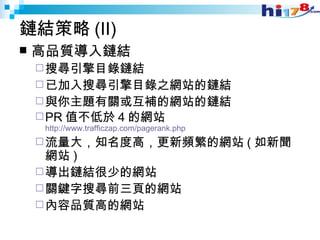 鏈結策略 (II) 高品質導入鏈結 搜尋引擎目錄鏈結 已加入搜尋引擎目錄之網站的鏈結 與你主題有關或互補的網站的鏈結 PR 值不低於 4 的網站 http://www.trafficzap.com/pagerank.php 流量大，知名度高，更新頻繁的網站 ( 如新聞網站 ) 導出鏈結很少的網站 關鍵字搜尋前三頁的網站 內容品質高的網站 