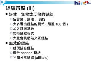 鏈結策略 (III) 短效，無效或反效的鏈結 留言簿，論壇， BBS 太多導出鏈結的網站 ( 超過 100 個 ) 加入鏈結基地 交換鏈結程式 大量會員網站交互鏈結 無效的鏈結 競價排名鏈結 廣告 banner  鏈結 利潤分享鏈結 (affiliate) 