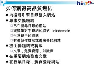 如何獲得高品質鏈結 向搜尋引擎目錄登入網站 尋求交換鏈結 已在搜尋目錄的網站 與競爭對手鏈結的網站  link:domain 生意鏈中的網站 有做競價排名或做廣告的網站 被主動鏈結或轉載 文章，免費資源，知識庫 在重要網站發表文章 在行業目錄，黃頁登錄網站 