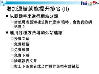 增加連結就能提升排名 (II) 以關鍵字來進行網站分類  當使用者腦海裡想到什麼字 眼時，會到我的網站來？  運用各種方法增加外站連結  授權文章 免費服務 免費軟體 免費下載 論壇發表文章 與上下游業者或合作夥伴交換有效鏈結 