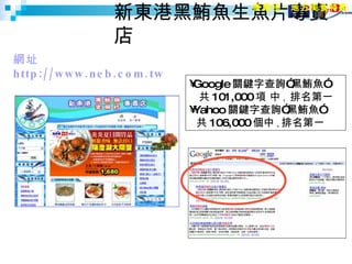 新東港黑鮪魚生魚片專賣店 網址  http://www.neb.com.tw  產業別：地方美食特產 Google 關鍵字查詢”黑鮪魚” 共 101,000 項 中 ,  排名第一 Yahoo 關鍵字查詢”黑鮪魚”    共 106,000 個中 , 排名第一 